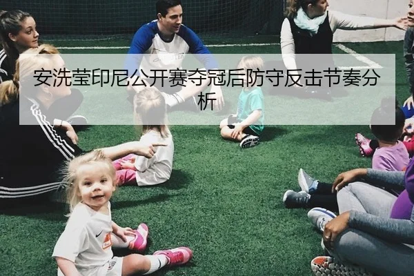安洗莹印尼公开赛夺冠后防守反击节奏分析